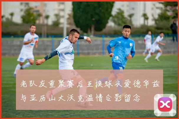 老队友重聚赛后互换球衣爱德华兹与亚历山大沃克温情合影留念