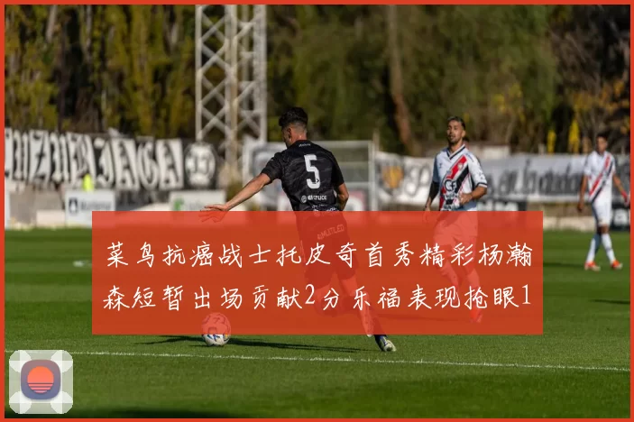 菜鸟抗癌战士托皮奇首秀精彩杨瀚森短暂出场贡献2分乐福表现抢眼14分钟斩获11分2助
