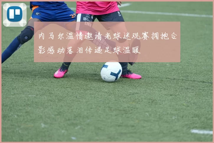 内马尔温情邀请老球迷观赛拥抱合影感动落泪传递足球温暖