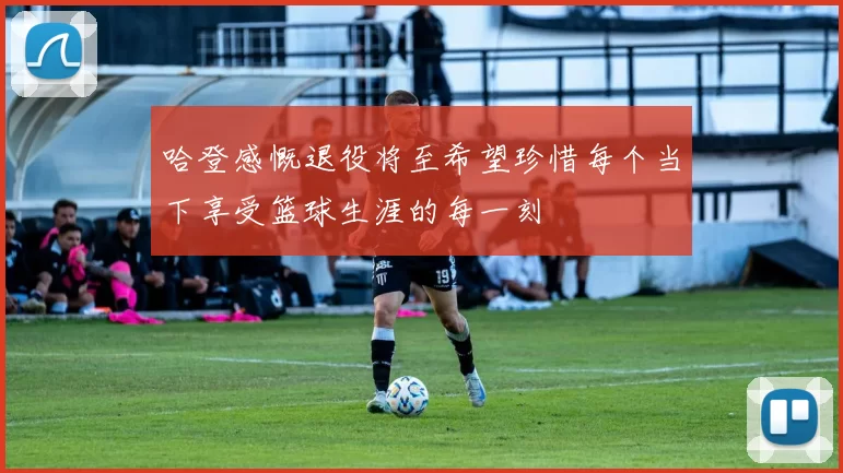 哈登感慨退役将至希望珍惜每个当下享受篮球生涯的每一刻