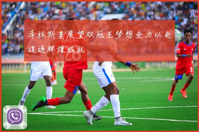 泽林斯基展望双冠王梦想全力以赴追逐辉煌成就