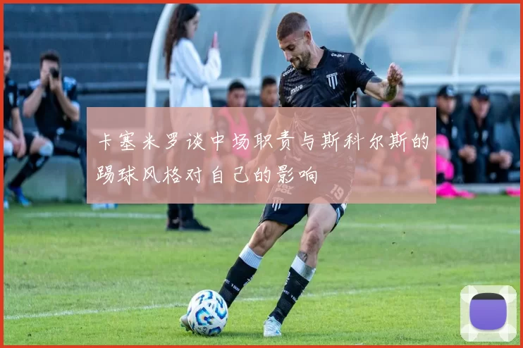 卡塞米罗谈中场职责与斯科尔斯的踢球风格对自己的影响