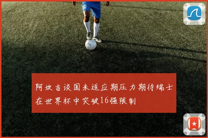 阿坎吉谈国米适应期压力期待瑞士在世界杯中突破16强限制